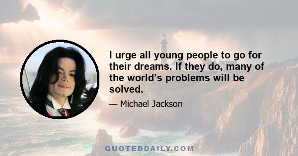 I urge all young people to go for their dreams. If they do, many of the world’s problems will be solved.