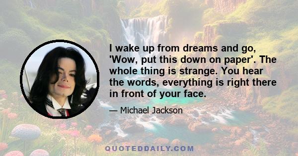 I wake up from dreams and go, 'Wow, put this down on paper.' The whole thing is strange. You hear the words, everything is right there in front of your face. ... I am always writing a potpourri of music. I want to give