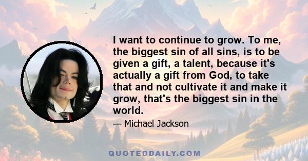 I want to continue to grow. To me, the biggest sin of all sins, is to be given a gift, a talent, because it's actually a gift from God, to take that and not cultivate it and make it grow, that's the biggest sin in the