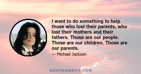 I want to do something to help those who lost their parents, who lost their mothers and their fathers. Those are our people. Those are our children. Those are our parents.