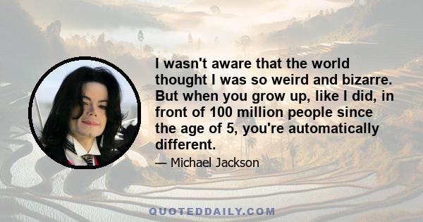 I wasn't aware that the world thought I was so weird and bizarre. But when you grow up, like I did, in front of 100 million people since the age of 5, you're automatically different.