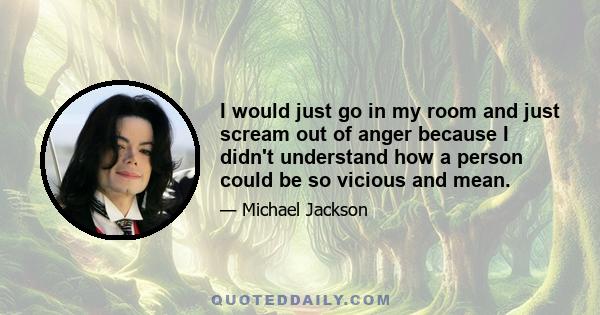 I would just go in my room and just scream out of anger because I didn't understand how a person could be so vicious and mean.