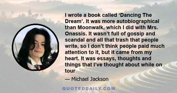 I wrote a book called ‘Dancing The Dream’. It was more autobiographical than Moonwalk, which I did with Mrs. Onassis. It wasn’t full of gossip and scandal and all that trash that people write, so I don’t think people