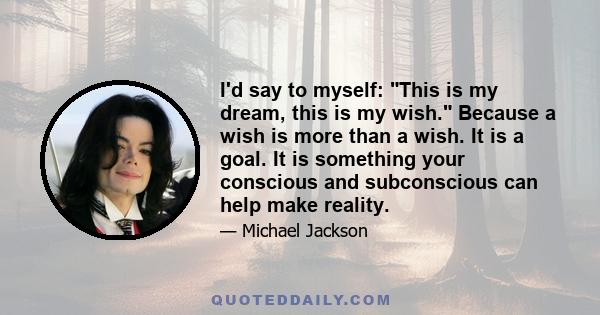 I'd say to myself: This is my dream, this is my wish. Because a wish is more than a wish. It is a goal. It is something your conscious and subconscious can help make reality.