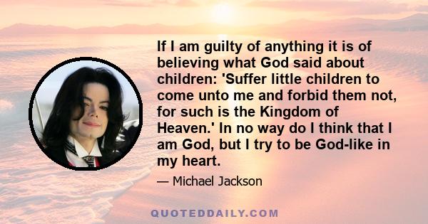 If I am guilty of anything it is of believing what God said about children: 'Suffer little children to come unto me and forbid them not, for such is the Kingdom of Heaven.' In no way do I think that I am God, but I try