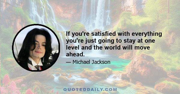 If you're satisfied with everything you're just going to stay at one level and the world will move ahead.