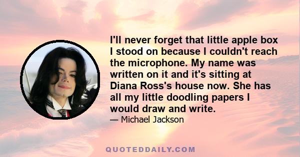 I'll never forget that little apple box I stood on because I couldn't reach the microphone. My name was written on it and it's sitting at Diana Ross's house now. She has all my little doodling papers I would draw and