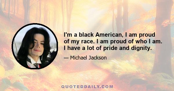 I'm a black American, I am proud of my race. I am proud of who I am. I have a lot of pride and dignity.