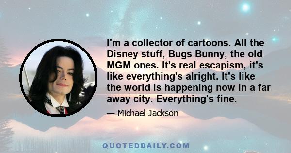 I'm a collector of cartoons. All the Disney stuff, Bugs Bunny, the old MGM ones. It's real escapism, it's like everything's alright. It's like the world is happening now in a far away city. Everything's fine.