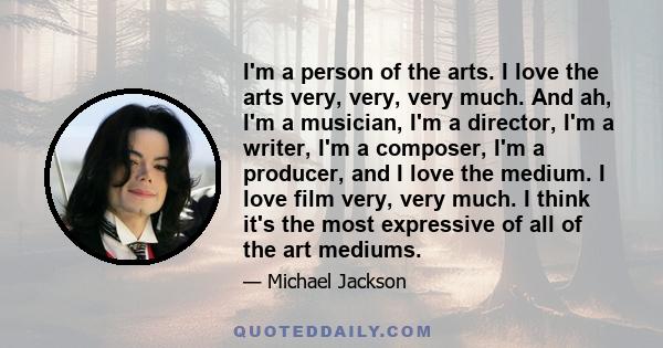 I'm a person of the arts. I love the arts very, very, very much. And ah, I'm a musician, I'm a director, I'm a writer, I'm a composer, I'm a producer, and I love the medium. I love film very, very much. I think it's the 