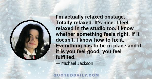 I'm actually relaxed onstage. Totally relaxed. It's nice. I feel relaxed in the studio too. I know whether something feels right. If it doesn't, I know how to fix it. Everything has to be in place and if it is you feel