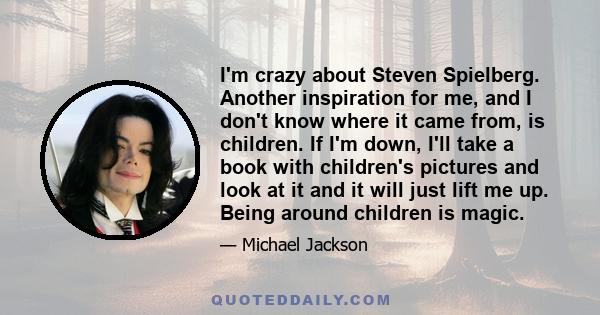 I'm crazy about Steven Spielberg. Another inspiration for me, and I don't know where it came from, is children. If I'm down, I'll take a book with children's pictures and look at it and it will just lift me up. Being