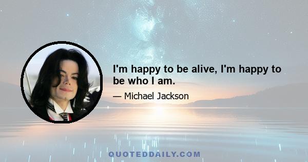 I'm happy to be alive, I'm happy to be who I am.