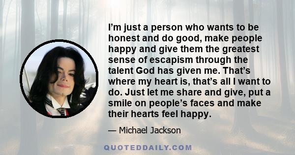 I’m just a person who wants to be honest and do good, make people happy and give them the greatest sense of escapism through the talent God has given me. That’s where my heart is, that’s all I want to do. Just let me