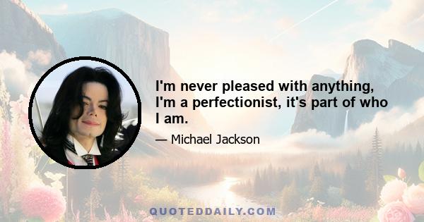 I'm never pleased with anything, I'm a perfectionist, it's part of who I am.