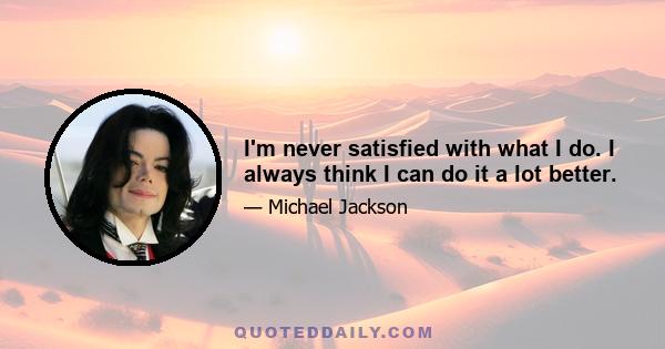 I'm never satisfied with what I do. I always think I can do it a lot better.