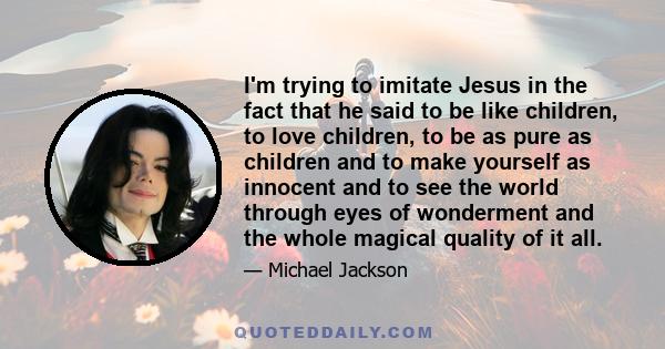 I'm trying to imitate Jesus in the fact that he said to be like children, to love children, to be as pure as children and to make yourself as innocent and to see the world through eyes of wonderment and the whole