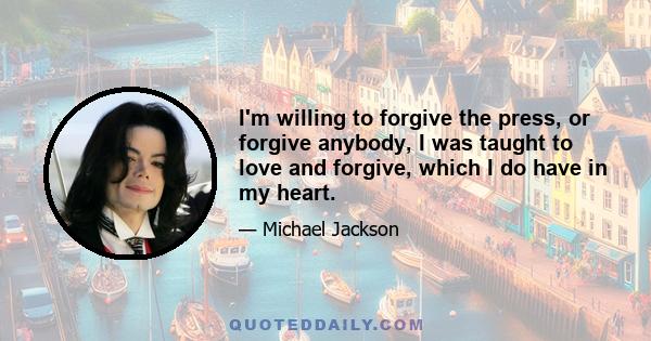 I'm willing to forgive the press, or forgive anybody, I was taught to love and forgive, which I do have in my heart.