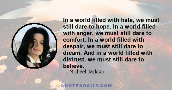 In a world filled with hate, we must still dare to hope. In a world filled with anger, we must still dare to comfort. In a world filled with despair, we must still dare to dream. And in a world filled with distrust, we