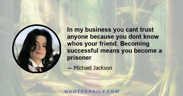 In my business you cant trust anyone because you dont know whos your friend. Becoming successful means you become a prisoner