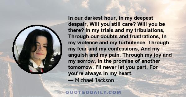 In our darkest hour, in my deepest despair, Will you still care? Will you be there? In my trials and my tribulations, Through our doubts and frustrations, In my violence and my turbulence, Through my fear and my