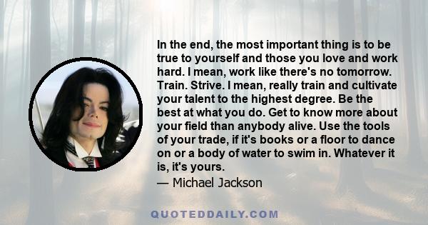 In the end, the most important thing is to be true to yourself and those you love and work hard. I mean, work like there's no tomorrow. Train. Strive. I mean, really train and cultivate your talent to the highest