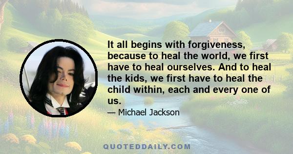 It all begins with forgiveness, because to heal the world, we first have to heal ourselves. And to heal the kids, we first have to heal the child within, each and every one of us.