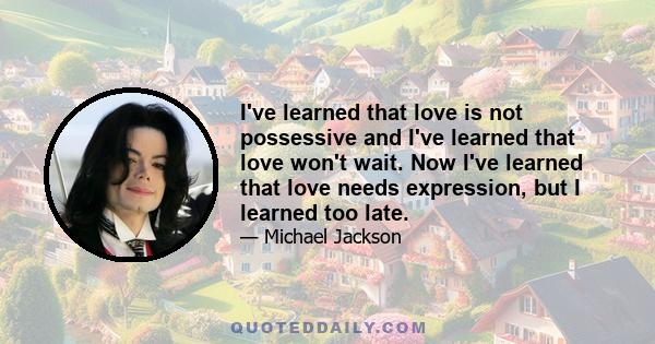 I've learned that love is not possessive and I've learned that love won't wait. Now I've learned that love needs expression, but I learned too late.