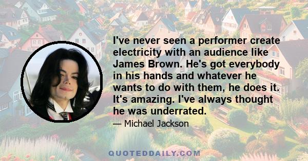 I've never seen a performer create electricity with an audience like James Brown. He's got everybody in his hands and whatever he wants to do with them, he does it. It's amazing. I've always thought he was underrated.