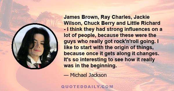 James Brown, Ray Charles, Jackie Wilson, Chuck Berry and Little Richard - I think they had strong influences on a lot of people, because these were the guys who really got rock'n'roll going. I like to start with the