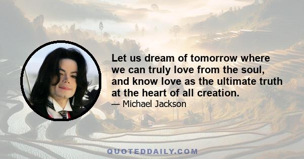 Let us dream of tomorrow where we can truly love from the soul, and know love as the ultimate truth at the heart of all creation.