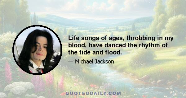 Life songs of ages, throbbing in my blood, have danced the rhythm of the tide and flood.