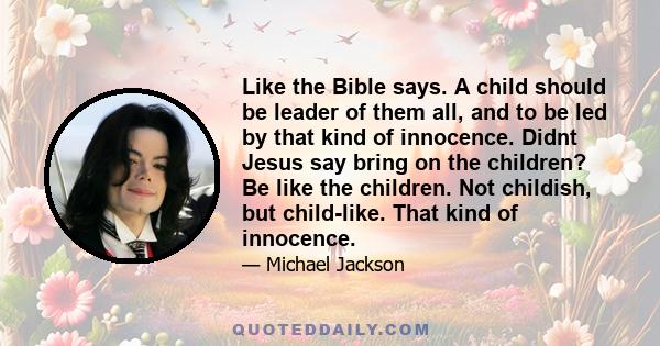 Like the Bible says. A child should be leader of them all, and to be led by that kind of innocence. Didnt Jesus say bring on the children? Be like the children. Not childish, but child-like. That kind of innocence.