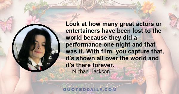 Look at how many great actors or entertainers have been lost to the world because they did a performance one night and that was it. With film, you capture that, it's shown all over the world and it's there forever.