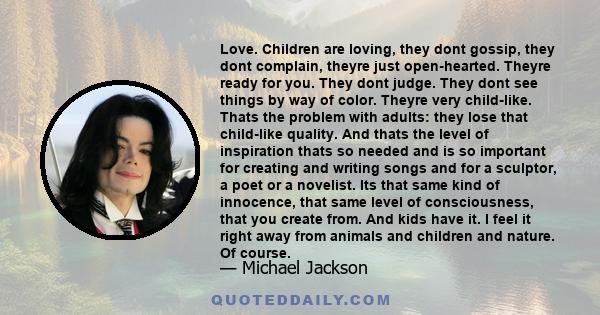 Love. Children are loving, they dont gossip, they dont complain, theyre just open-hearted. Theyre ready for you. They dont judge. They dont see things by way of color. Theyre very child-like. Thats the problem with