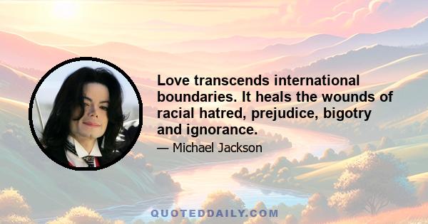 Love transcends international boundaries. It heals the wounds of racial hatred, prejudice, bigotry and ignorance.