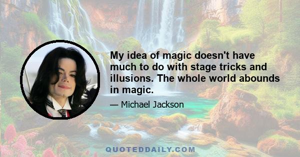 My idea of magic doesn't have much to do with stage tricks and illusions. The whole world abounds in magic.