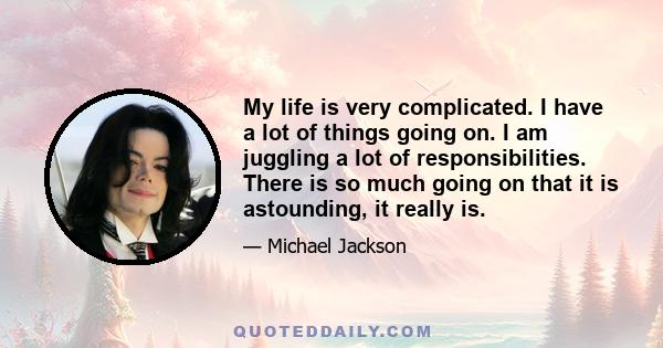 My life is very complicated. I have a lot of things going on. I am juggling a lot of responsibilities. There is so much going on that it is astounding, it really is.