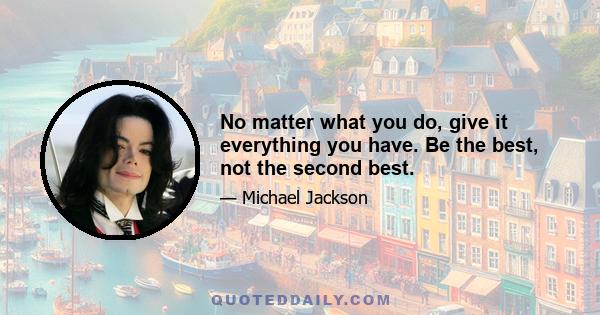 No matter what you do, give it everything you have. Be the best, not the second best.