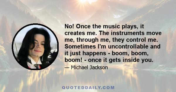 No! Once the music plays, it creates me. The instruments move me, through me, they control me. Sometimes I'm uncontrollable and it just happens - boom, boom, boom! - once it gets inside you.