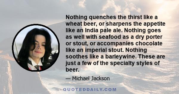 Nothing quenches the thirst like a wheat beer, or sharpens the appetite like an India pale ale. Nothing goes as well with seafood as a dry porter or stout, or accompanies chocolate like an imperial stout. Nothing