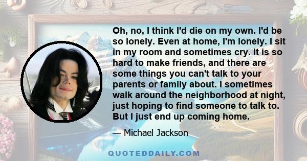 Oh, no, I think I'd die on my own. I'd be so lonely. Even at home, I'm lonely. I sit in my room and sometimes cry. It is so hard to make friends, and there are some things you can't talk to your parents or family about. 