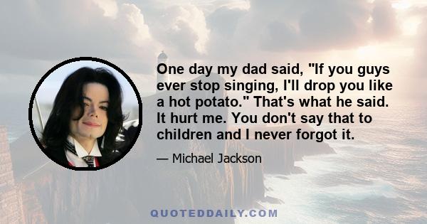 One day my dad said, If you guys ever stop singing, I'll drop you like a hot potato. That's what he said. It hurt me. You don't say that to children and I never forgot it.