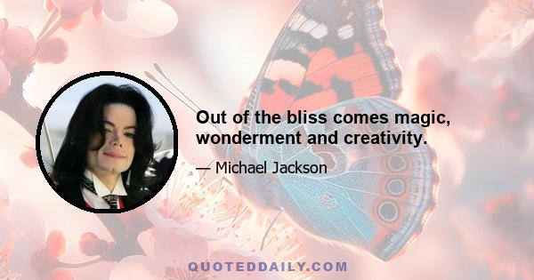 Out of the bliss comes magic, wonderment and creativity.