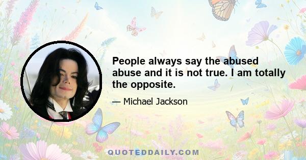 People always say the abused abuse and it is not true. I am totally the opposite.