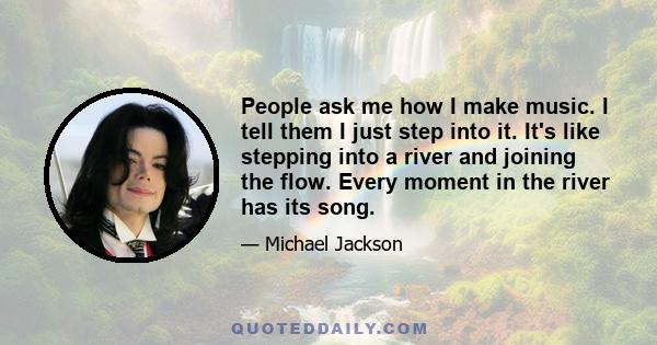 People ask me how I make music. I tell them I just step into it. It's like stepping into a river and joining the flow. Every moment in the river has its song.