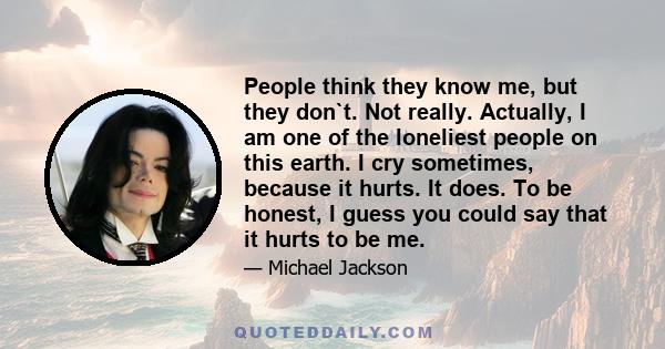 People think they know me, but they don`t. Not really. Actually, I am one of the loneliest people on this earth. I cry sometimes, because it hurts. It does. To be honest, I guess you could say that it hurts to be me.