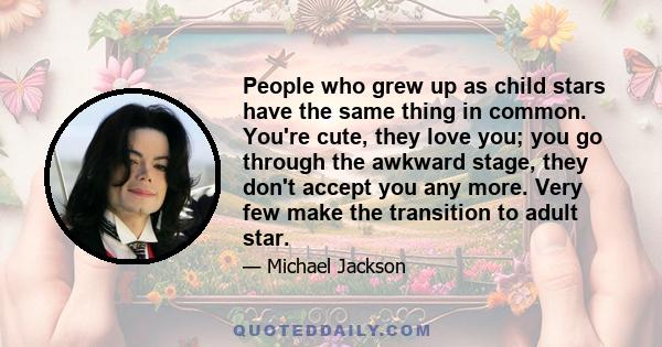 People who grew up as child stars have the same thing in common. You're cute, they love you; you go through the awkward stage, they don't accept you any more. Very few make the transition to adult star.