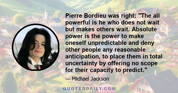 Pierre Bordieu was right: The all powerful is he who does not wait but makes others wait. Absolute power is the power to make oneself unpredictable and deny other people any reasonable anticipation, to place them in