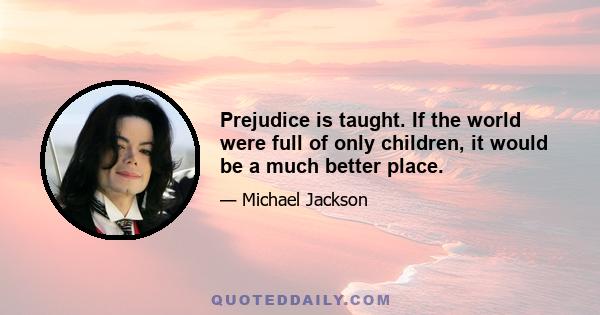 Prejudice is taught. If the world were full of only children, it would be a much better place.